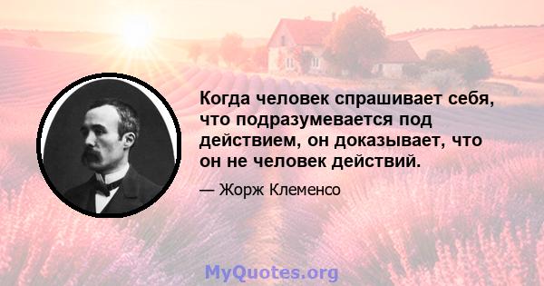 Когда человек спрашивает себя, что подразумевается под действием, он доказывает, что он не человек действий.