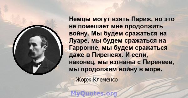 Немцы могут взять Париж, но это не помешает мне продолжить войну. Мы будем сражаться на Луаре, мы будем сражаться на Гарронне, мы будем сражаться даже в Пиренеях. И если, наконец, мы изгнаны с Пиренеев, мы продолжим