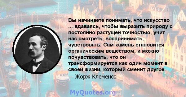 Вы начинаете понимать, что искусство ... вдаваясь, чтобы выразить природу с постоянно растущей точностью, учит нас смотреть, воспринимать, чувствовать. Сам камень становится органическим веществом, и можно