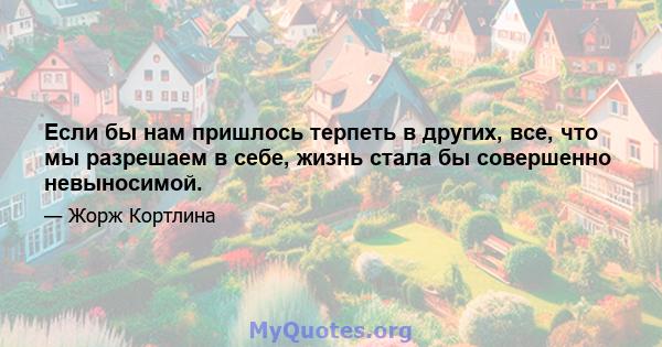 Если бы нам пришлось терпеть в других, все, что мы разрешаем в себе, жизнь стала бы совершенно невыносимой.