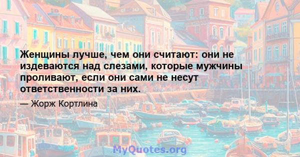 Женщины лучше, чем они считают: они не издеваются над слезами, которые мужчины проливают, если они сами не несут ответственности за них.