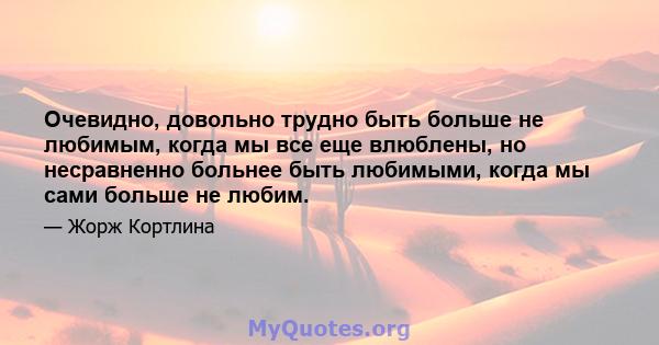 Очевидно, довольно трудно быть больше не любимым, когда мы все еще влюблены, но несравненно больнее быть любимыми, когда мы сами больше не любим.