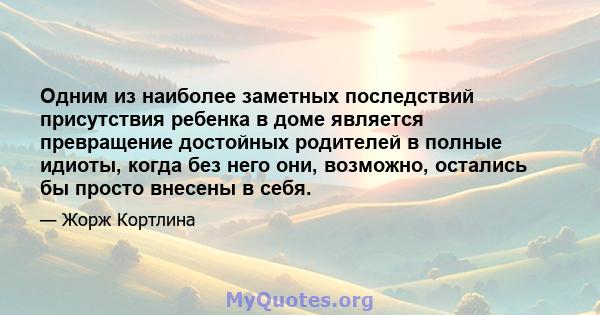 Одним из наиболее заметных последствий присутствия ребенка в доме является превращение достойных родителей в полные идиоты, когда без него они, возможно, остались бы просто внесены в себя.