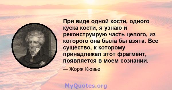 При виде одной кости, одного куска кости, я узнаю и реконструирую часть целого, из которого она была бы взята. Все существо, к которому принадлежал этот фрагмент, появляется в моем сознании.