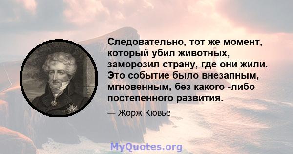 Следовательно, тот же момент, который убил животных, заморозил страну, где они жили. Это событие было внезапным, мгновенным, без какого -либо постепенного развития.