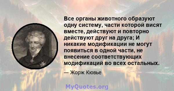 Все органы животного образуют одну систему, части которой висят вместе, действуют и повторно действуют друг на друга; И никакие модификации не могут появиться в одной части, не внесение соответствующих модификаций во