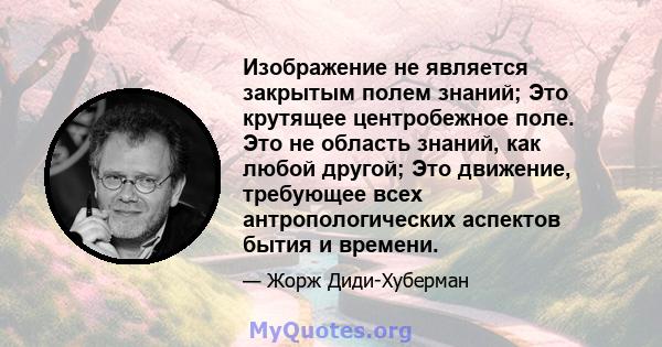 Изображение не является закрытым полем знаний; Это крутящее центробежное поле. Это не область знаний, как любой другой; Это движение, требующее всех антропологических аспектов бытия и времени.