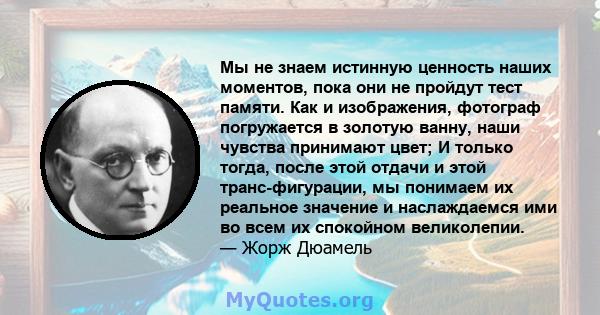 Мы не знаем истинную ценность наших моментов, пока они не пройдут тест памяти. Как и изображения, фотограф погружается в золотую ванну, наши чувства принимают цвет; И только тогда, после этой отдачи и этой