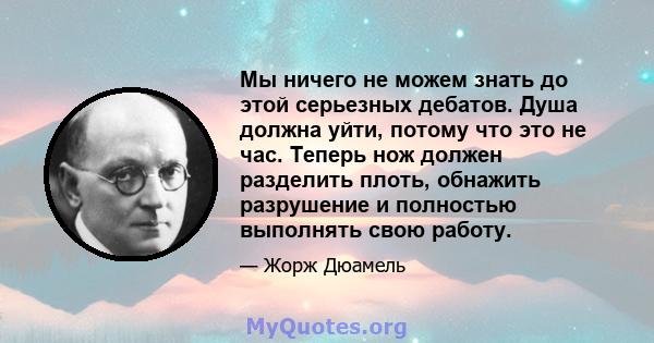 Мы ничего не можем знать до этой серьезных дебатов. Душа должна уйти, потому что это не час. Теперь нож должен разделить плоть, обнажить разрушение и полностью выполнять свою работу.