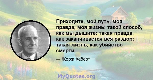 Приходите, мой путь, моя правда, моя жизнь: такой способ, как мы дышите: такая правда, как заканчивается вся раздор: такая жизнь, как убийство смерти.