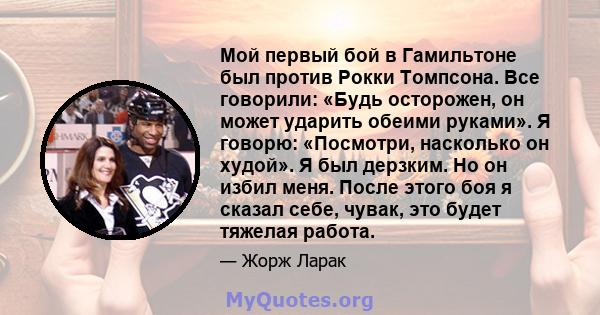 Мой первый бой в Гамильтоне был против Рокки Томпсона. Все говорили: «Будь осторожен, он может ударить обеими руками». Я говорю: «Посмотри, насколько он худой». Я был дерзким. Но он избил меня. После этого боя я сказал