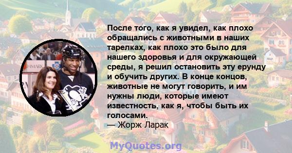 После того, как я увидел, как плохо обращались с животными в наших тарелках, как плохо это было для нашего здоровья и для окружающей среды, я решил остановить эту ерунду и обучить других. В конце концов, животные не