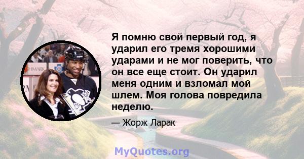 Я помню свой первый год, я ударил его тремя хорошими ударами и не мог поверить, что он все еще стоит. Он ударил меня одним и взломал мой шлем. Моя голова повредила неделю.