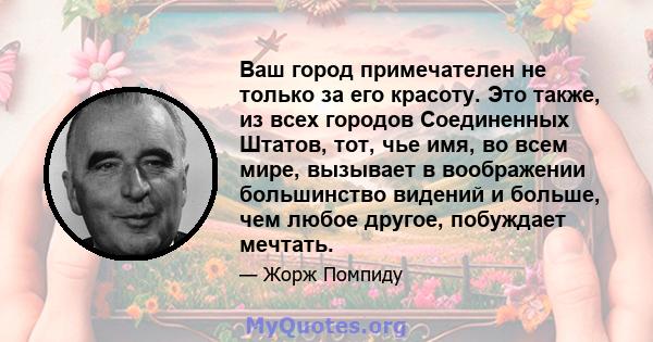 Ваш город примечателен не только за его красоту. Это также, из всех городов Соединенных Штатов, тот, чье имя, во всем мире, вызывает в воображении большинство видений и больше, чем любое другое, побуждает мечтать.