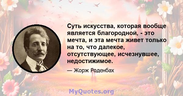 Суть искусства, которая вообще является благородной, - это мечта, и эта мечта живет только на то, что далекое, отсутствующее, исчезнувшее, недостижимое.