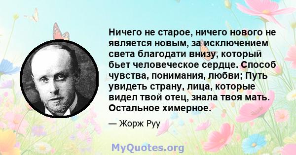 Ничего не старое, ничего нового не является новым, за исключением света благодати внизу, который бьет человеческое сердце. Способ чувства, понимания, любви; Путь увидеть страну, лица, которые видел твой отец, знала твоя 