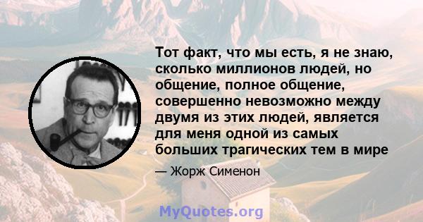 Тот факт, что мы есть, я не знаю, сколько миллионов людей, но общение, полное общение, совершенно невозможно между двумя из этих людей, является для меня одной из самых больших трагических тем в мире