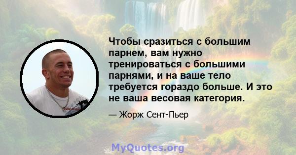 Чтобы сразиться с большим парнем, вам нужно тренироваться с большими парнями, и на ваше тело требуется гораздо больше. И это не ваша весовая категория.