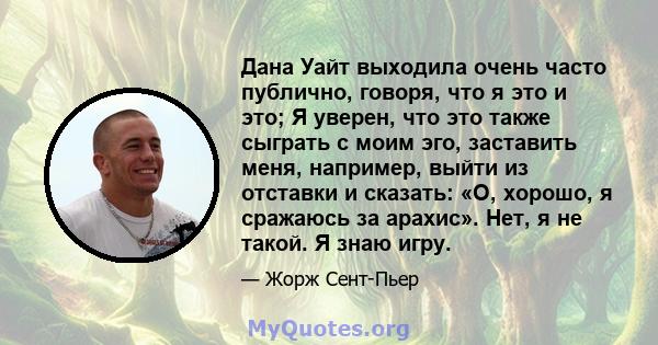 Дана Уайт выходила очень часто публично, говоря, что я это и это; Я уверен, что это также сыграть с моим эго, заставить меня, например, выйти из отставки и сказать: «О, хорошо, я сражаюсь за арахис». Нет, я не такой. Я