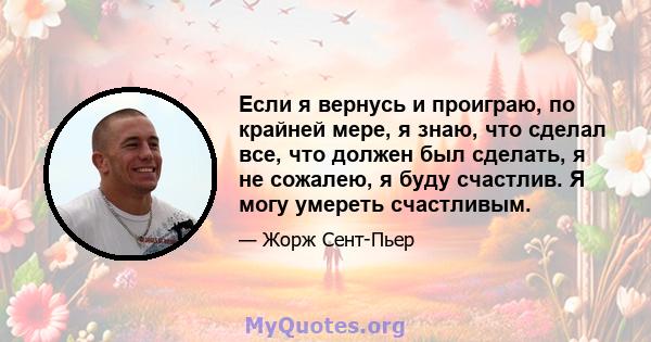 Если я вернусь и проиграю, по крайней мере, я знаю, что сделал все, что должен был сделать, я не сожалею, я буду счастлив. Я могу умереть счастливым.