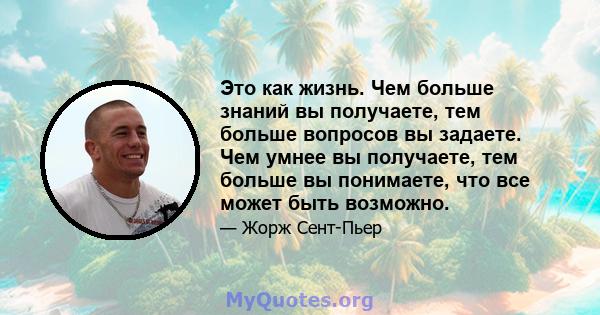 Это как жизнь. Чем больше знаний вы получаете, тем больше вопросов вы задаете. Чем умнее вы получаете, тем больше вы понимаете, что все может быть возможно.