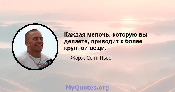 Каждая мелочь, которую вы делаете, приводит к более крупной вещи.