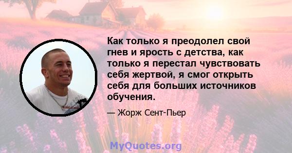 Как только я преодолел свой гнев и ярость с детства, как только я перестал чувствовать себя жертвой, я смог открыть себя для больших источников обучения.