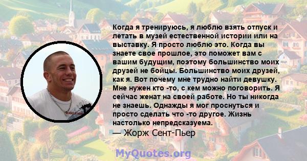 Когда я тренируюсь, я люблю взять отпуск и летать в музей естественной истории или на выставку. Я просто люблю это. Когда вы знаете свое прошлое, это поможет вам с вашим будущим, поэтому большинство моих друзей не