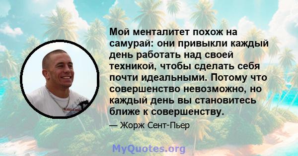 Мой менталитет похож на самурай: они привыкли каждый день работать над своей техникой, чтобы сделать себя почти идеальными. Потому что совершенство невозможно, но каждый день вы становитесь ближе к совершенству.