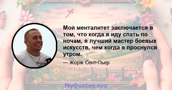 Мой менталитет заключается в том, что когда я иду спать по ночам, я лучший мастер боевых искусств, чем когда я проснулся утром.