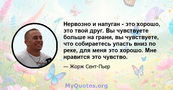 Нервозно и напуган - это хорошо, это твой друг. Вы чувствуете больше на грани, вы чувствуете, что собираетесь упасть вниз по реке, для меня это хорошо. Мне нравится это чувство.