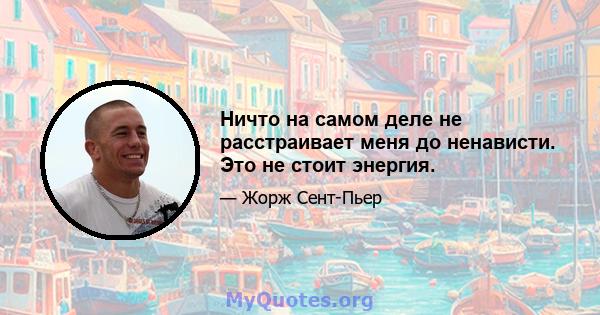 Ничто на самом деле не расстраивает меня до ненависти. Это не стоит энергия.