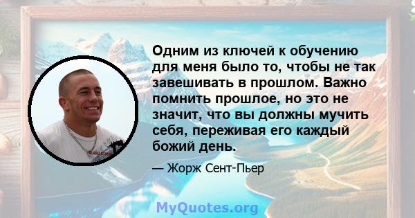 Одним из ключей к обучению для меня было то, чтобы не так завешивать в прошлом. Важно помнить прошлое, но это не значит, что вы должны мучить себя, переживая его каждый божий день.