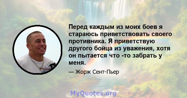 Перед каждым из моих боев я стараюсь приветствовать своего противника. Я приветствую другого бойца из уважения, хотя он пытается что -то забрать у меня.