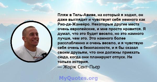 Пляж в Тель-Авиве, на который я ходил, он даже выглядит и чувствует себя немного как Рио-де-Жанейро. Некоторые другие места очень европейские, и мне просто нравится. Я думал, что это будет весело, но это намного лучше,