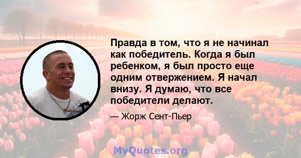 Правда в том, что я не начинал как победитель. Когда я был ребенком, я был просто еще одним отвержением. Я начал внизу. Я думаю, что все победители делают.