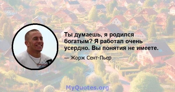 Ты думаешь, я родился богатым? Я работал очень усердно. Вы понятия не имеете.