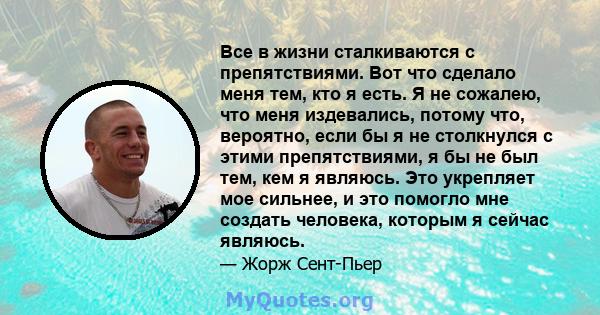 Все в жизни сталкиваются с препятствиями. Вот что сделало меня тем, кто я есть. Я не сожалею, что меня издевались, потому что, вероятно, если бы я не столкнулся с этими препятствиями, я бы не был тем, кем я являюсь. Это 