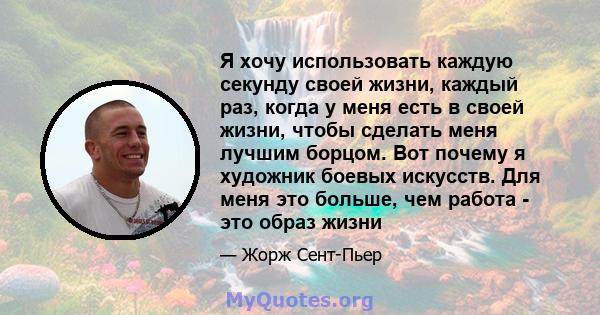 Я хочу использовать каждую секунду своей жизни, каждый раз, когда у меня есть в своей жизни, чтобы сделать меня лучшим борцом. Вот почему я художник боевых искусств. Для меня это больше, чем работа - это образ жизни