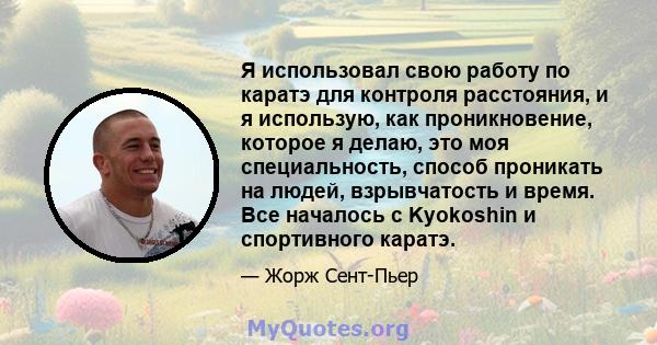 Я использовал свою работу по каратэ для контроля расстояния, и я использую, как проникновение, которое я делаю, это моя специальность, способ проникать на людей, взрывчатость и время. Все началось с Kyokoshin и