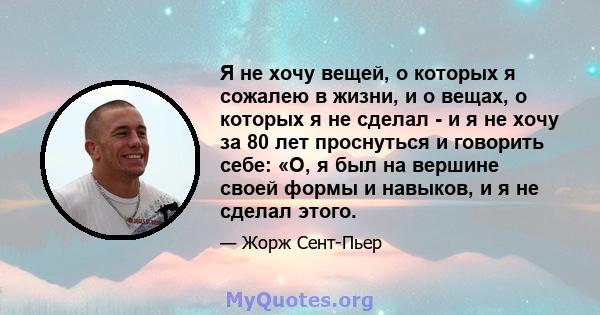 Я не хочу вещей, о которых я сожалею в жизни, и о вещах, о которых я не сделал - и я не хочу за 80 лет проснуться и говорить себе: «О, я был на вершине своей формы и навыков, и я не сделал этого.