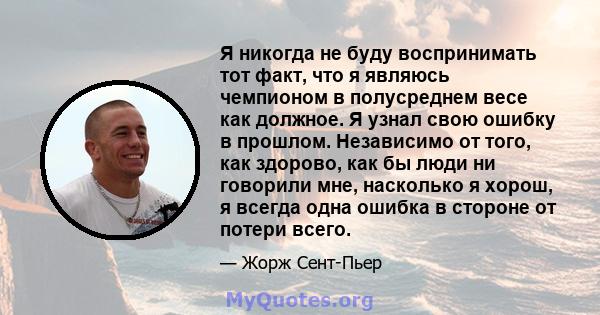 Я никогда не буду воспринимать тот факт, что я являюсь чемпионом в полусреднем весе как должное. Я узнал свою ошибку в прошлом. Независимо от того, как здорово, как бы люди ни говорили мне, насколько я хорош, я всегда