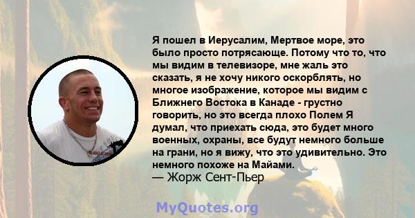 Я пошел в Иерусалим, Мертвое море, это было просто потрясающе. Потому что то, что мы видим в телевизоре, мне жаль это сказать, я не хочу никого оскорблять, но многое изображение, которое мы видим с Ближнего Востока в