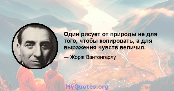 Один рисует от природы не для того, чтобы копировать, а для выражения чувств величия.