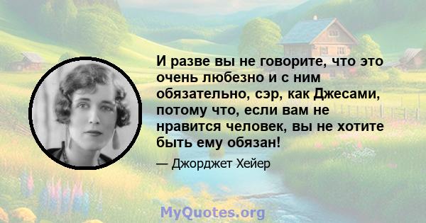 И разве вы не говорите, что это очень любезно и с ним обязательно, сэр, как Джесами, потому что, если вам не нравится человек, вы не хотите быть ему обязан!