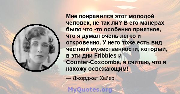 Мне понравился этот молодой человек, не так ли? В его манерах было что -то особенно приятное, что я думал очень легко и откровенно. У него тоже есть вид честной мужественности, который, в эти дни Fribbles и