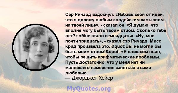 Сэр Ричард вздохнул. «Избавь себя от идеи, что я дорожу любым злодейским замыслом на твоей лице», - сказал он. «Я думаю, что вполне могу быть твоим отцом. Сколько тебе лет?» «Мне стало семнадцать». «Ну, мне почти