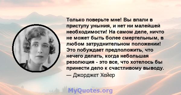 Только поверьте мне! Вы впали в приступу уныния, и нет ни малейшей необходимости! На самом деле, ничто не может быть более смертельным, в любом затруднительном положении! Это побуждает предположить, что нечего делать,