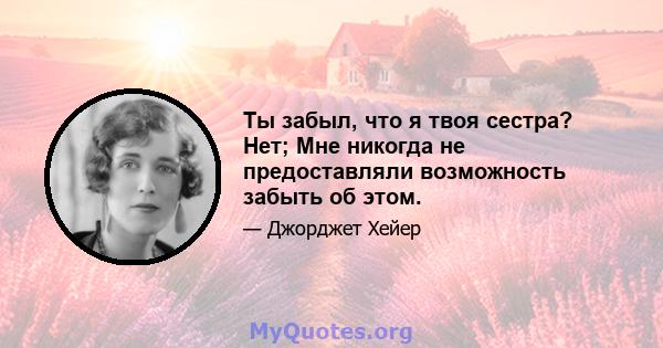 Ты забыл, что я твоя сестра? Нет; Мне никогда не предоставляли возможность забыть об этом.