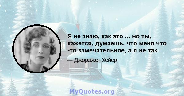 Я не знаю, как это ... но ты, кажется, думаешь, что меня что -то замечательное, а я не так.